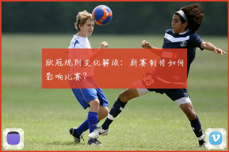 欧冠规则变化解读：新赛制将如何影响比赛？
