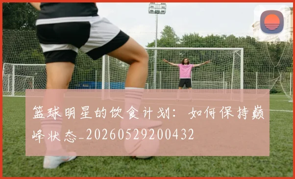 篮球明星的饮食计划：如何保持巅峰状态_20260529200432
