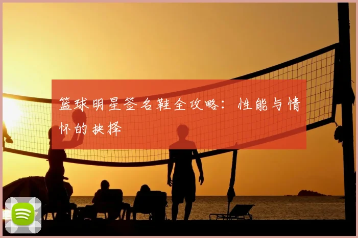 篮球明星签名鞋全攻略：性能与情怀的抉择