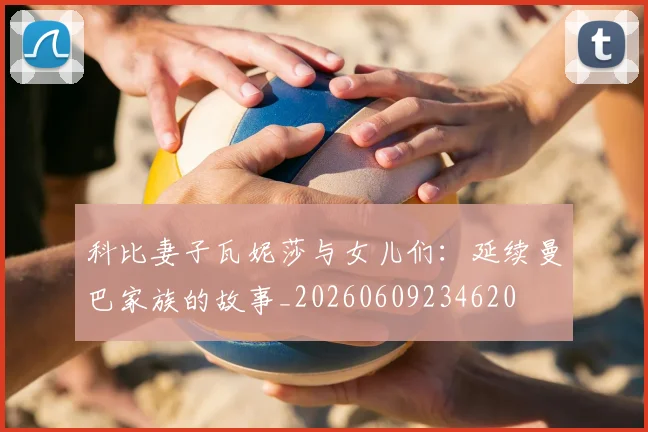 科比妻子瓦妮莎与女儿们：延续曼巴家族的故事_20260609234620