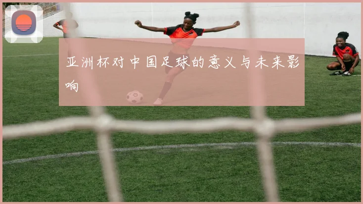 亚洲杯对中国足球的意义与未来影响