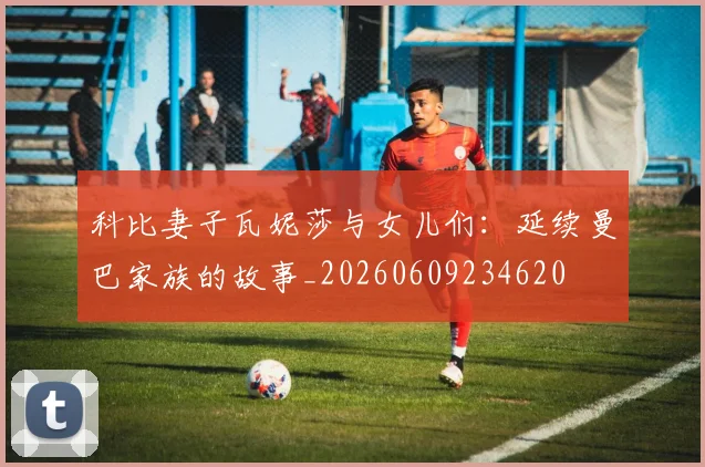 科比妻子瓦妮莎与女儿们:延续曼巴家族的故事_20260609234620
